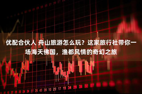 优配合伙人 舟山旅游怎么玩？这家旅行社带你一场海天佛国，渔都风情的奇幻之旅