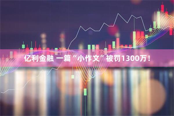 亿利金融 一篇“小作文”被罚1300万!