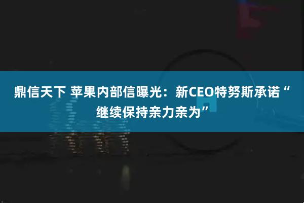 鼎信天下 苹果内部信曝光：新CEO特努斯承诺“继续保持亲力亲为”