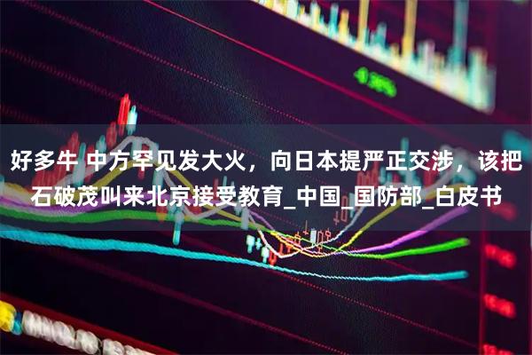 好多牛 中方罕见发大火，向日本提严正交涉，该把石破茂叫来北京接受教育_中国_国防部_白皮书